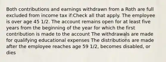 Both contributions and earnings withdrawn from a Roth are full excluded from income tax if:Check all that apply. The employee is over age 45 1/2. The account remains open for at least five years from the beginning of the year for which the first contribution is made to the account The withdrawals are made for qualifying educational expenses The distributions are made after the employee reaches age 59 1/2, becomes disabled, or dies