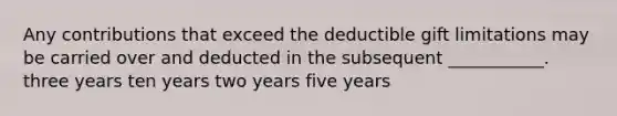 Any contributions that exceed the deductible gift limitations may be carried over and deducted in the subsequent ___________. three years ten years two years five years