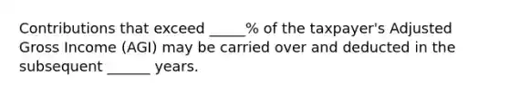 Contributions that exceed _____% of the taxpayer's Adjusted Gross Income (AGI) may be carried over and deducted in the subsequent ______ years.