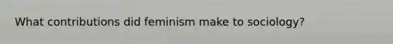 What contributions did feminism make to sociology?