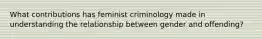 What contributions has feminist criminology made in understanding the relationship between gender and offending?