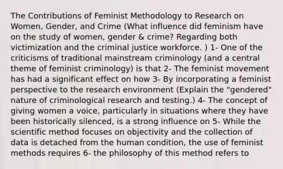 The Contributions of Feminist Methodology to Research on Women, Gender, and Crime (What influence did feminism have on the study of women, gender & crime? Regarding both victimization and the criminal justice workforce. ) 1- One of the criticisms of traditional mainstream criminology (and a central theme of feminist criminology) is that 2- The feminist movement has had a significant effect on how 3- By incorporating a feminist perspective to the research environment (Explain the "gendered" nature of criminological research and testing.) 4- The concept of giving women a voice, particularly in situations where they have been historically silenced, is a strong influence on 5- While the scientific method focuses on objectivity and the collection of data is detached from the human condition, the use of feminist methods requires 6- the philosophy of this method refers to