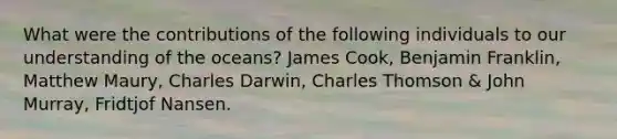 What were the contributions of the following individuals to our understanding of the oceans? James Cook, Benjamin Franklin, Matthew Maury, Charles Darwin, Charles Thomson & John Murray, Fridtjof Nansen.