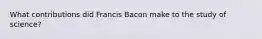 What contributions did Francis Bacon make to the study of science?