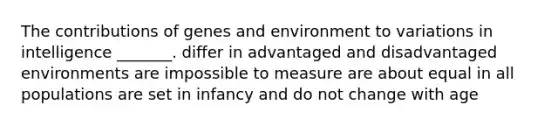 The contributions of genes and environment to variations in intelligence _______. differ in advantaged and disadvantaged environments are impossible to measure are about equal in all populations are set in infancy and do not change with age