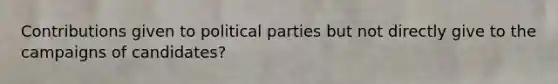 Contributions given to political parties but not directly give to the campaigns of candidates?