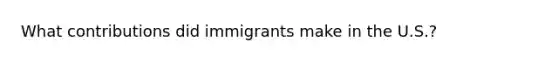 What contributions did immigrants make in the U.S.?