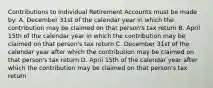 Contributions to Individual Retirement Accounts must be made by: A. December 31st of the calendar year in which the contribution may be claimed on that person's tax return B. April 15th of the calendar year in which the contribution may be claimed on that person's tax return C. December 31st of the calendar year after which the contribution may be claimed on that person's tax return D. April 15th of the calendar year after which the contribution may be claimed on that person's tax return