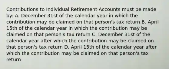 Contributions to Individual Retirement Accounts must be made by: A. December 31st of the calendar year in which the contribution may be claimed on that person's tax return B. April 15th of the calendar year in which the contribution may be claimed on that person's tax return C. December 31st of the calendar year after which the contribution may be claimed on that person's tax return D. April 15th of the calendar year after which the contribution may be claimed on that person's tax return