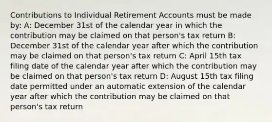 Contributions to Individual Retirement Accounts must be made by: A: December 31st of the calendar year in which the contribution may be claimed on that person's tax return B: December 31st of the calendar year after which the contribution may be claimed on that person's tax return C: April 15th tax filing date of the calendar year after which the contribution may be claimed on that person's tax return D: August 15th tax filing date permitted under an automatic extension of the calendar year after which the contribution may be claimed on that person's tax return