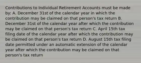 Contributions to Individual Retirement Accounts must be made by: A. December 31st of the calendar year in which the contribution may be claimed on that person's tax return B. December 31st of the calendar year after which the contribution may be claimed on that person's tax return C. April 15th tax filing date of the calendar year after which the contribution may be claimed on that person's tax return D. August 15th tax filing date permitted under an automatic extension of the calendar year after which the contribution may be claimed on that person's tax return