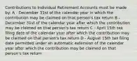 Contributions to Individual Retirement Accounts must be made by: A - December 31st of the calendar year in which the contribution may be claimed on that person's tax return B - December 31st of the calendar year after which the contribution may be claimed on that person's tax return C - April 15th tax filing date of the calendar year after which the contribution may be claimed on that person's tax return D - August 15th tax filing date permitted under an automatic extension of the calendar year after which the contribution may be claimed on that person's tax return