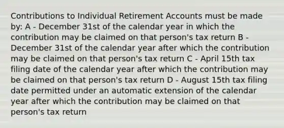 Contributions to Individual Retirement Accounts must be made by: A - December 31st of the calendar year in which the contribution may be claimed on that person's tax return B - December 31st of the calendar year after which the contribution may be claimed on that person's tax return C - April 15th tax filing date of the calendar year after which the contribution may be claimed on that person's tax return D - August 15th tax filing date permitted under an automatic extension of the calendar year after which the contribution may be claimed on that person's tax return