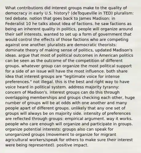 What contributions did interest groups make to the quality of democracy in early U.S. history? (deToqueville in TED) pluralism: ted debate. notion that goes back to James Madison: in Federalist 10 he talks about idea of factions. he saw factions as being an inherent quality in politics, people will organize around their self interests, wanted to set up a form of government that would control the effects of those factions who are competing against one another. pluralists are democratic theorists: dominate theory of making sense of politics, updated Madison's ideas. argue that most of political outcomes in American politics can be seen as the outcome of the competition of different groups. whatever group can organize the most political support for a side of an issue will have the most influence. both share idea that interest groups are "legitimate voice for intense preferences." not illegal. this is the best and right way to have voice heard in political system. address majority tyranny: concern of Madison's. interest groups can do this through overlapping memberships and groups checking each other, huge number of groups will be at odds with one another and many people apart of different groups. unlikely that any one set of groups will always be on majority side. intensity of preferences are reflected through groups: empirical argument. way it works. people who care enough will organize and participate in groups. organize potential interests: groups also can speak for unorganized groups (movement to organize for migrant agricultural workers/speak for others to make sure their interest were being represented). positive impact.