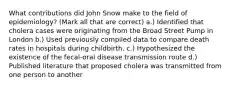 What contributions did John Snow make to the field of epidemiology? (Mark all that are correct) a.) Identified that cholera cases were originating from the Broad Street Pump in London b.) Used previously compiled data to compare death rates in hospitals during childbirth. c.) Hypothesized the existence of the fecal-oral disease transmission route d.) Published literature that proposed cholera was transmitted from one person to another