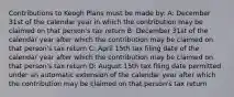 Contributions to Keogh Plans must be made by: A: December 31st of the calendar year in which the contribution may be claimed on that person's tax return B: December 31st of the calendar year after which the contribution may be claimed on that person's tax return C: April 15th tax filing date of the calendar year after which the contribution may be claimed on that person's tax return D: August 15th tax filing date permitted under an automatic extension of the calendar year after which the contribution may be claimed on that person's tax return