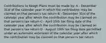 Contributions to Keogh Plans must be made by: A - December 31st of the calendar year in which the contribution may be claimed on that person's tax return B - December 31st of the calendar year after which the contribution may be claimed on that person's tax return C - April 15th tax filing date of the calendar year after which the contribution may be claimed on that person's tax return D - August 15th tax filing date permitted under an automatic extension of the calendar year after which the contribution may be claimed on that person's tax return