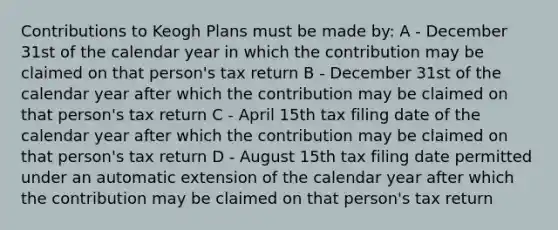 Contributions to Keogh Plans must be made by: A - December 31st of the calendar year in which the contribution may be claimed on that person's tax return B - December 31st of the calendar year after which the contribution may be claimed on that person's tax return C - April 15th tax filing date of the calendar year after which the contribution may be claimed on that person's tax return D - August 15th tax filing date permitted under an automatic extension of the calendar year after which the contribution may be claimed on that person's tax return