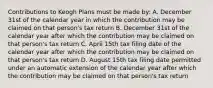 Contributions to Keogh Plans must be made by: A. December 31st of the calendar year in which the contribution may be claimed on that person's tax return B. December 31st of the calendar year after which the contribution may be claimed on that person's tax return C. April 15th tax filing date of the calendar year after which the contribution may be claimed on that person's tax return D. August 15th tax filing date permitted under an automatic extension of the calendar year after which the contribution may be claimed on that person's tax return