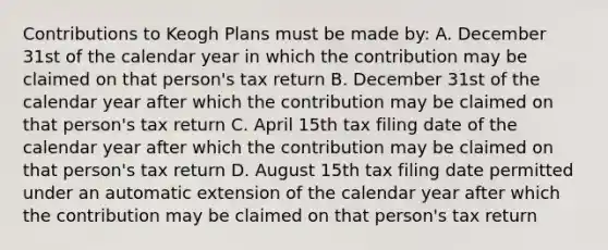 Contributions to Keogh Plans must be made by: A. December 31st of the calendar year in which the contribution may be claimed on that person's tax return B. December 31st of the calendar year after which the contribution may be claimed on that person's tax return C. April 15th tax filing date of the calendar year after which the contribution may be claimed on that person's tax return D. August 15th tax filing date permitted under an automatic extension of the calendar year after which the contribution may be claimed on that person's tax return