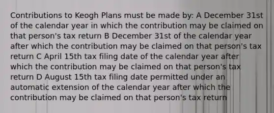 Contributions to Keogh Plans must be made by: A December 31st of the calendar year in which the contribution may be claimed on that person's tax return B December 31st of the calendar year after which the contribution may be claimed on that person's tax return C April 15th tax filing date of the calendar year after which the contribution may be claimed on that person's tax return D August 15th tax filing date permitted under an automatic extension of the calendar year after which the contribution may be claimed on that person's tax return