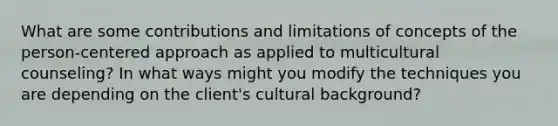 What are some contributions and limitations of concepts of the person-centered approach as applied to multicultural counseling? In what ways might you modify the techniques you are depending on the client's cultural background?