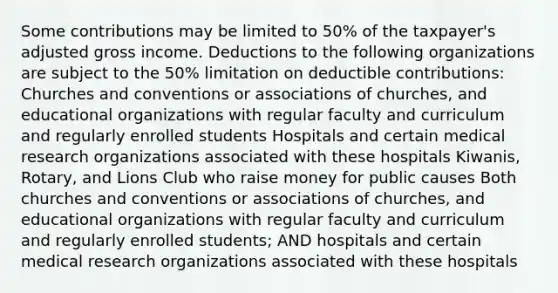 Some contributions may be limited to 50% of the taxpayer's adjusted gross income. Deductions to the following organizations are subject to the 50% limitation on deductible contributions: Churches and conventions or associations of churches, and educational organizations with regular faculty and curriculum and regularly enrolled students Hospitals and certain medical research organizations associated with these hospitals Kiwanis, Rotary, and Lions Club who raise money for public causes Both churches and conventions or associations of churches, and educational organizations with regular faculty and curriculum and regularly enrolled students; AND hospitals and certain medical research organizations associated with these hospitals