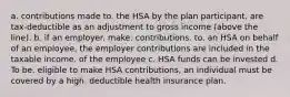 a. contributions made to. the HSA by the plan participant. are tax-deductible as an adjustment to gross income (above the line). b. if an employer. make. contributions. to. an HSA on behalf of an employee, the employer contributions are included in the taxable income. of the employee c. HSA funds can be invested d. To be. eligible to make HSA contributions, an individual must be covered by a high. deductible health insurance plan.