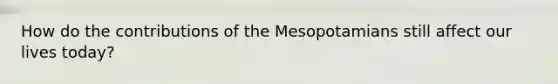 How do the contributions of the Mesopotamians still affect our lives today?