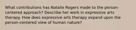 What contributions has Natalie Rogers made to the person-centered approach? Describe her work in expressive arts therapy. How does expressive arts therapy expand upon the person-centered view of human nature?