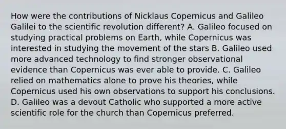 How were the contributions of Nicklaus Copernicus and Galileo Galilei to the scientific revolution different? A. Galileo focused on studying practical problems on Earth, while Copernicus was interested in studying the movement of the stars B. Galileo used more advanced technology to find stronger observational evidence than Copernicus was ever able to provide. C. Galileo relied on mathematics alone to prove his theories, while Copernicus used his own observations to support his conclusions. D. Galileo was a devout Catholic who supported a more active scientific role for the church than Copernicus preferred.