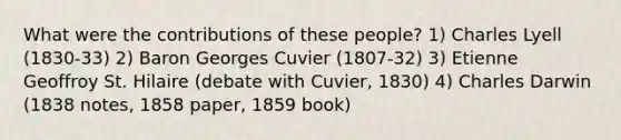 What were the contributions of these people? 1) Charles Lyell (1830-33) 2) Baron Georges Cuvier (1807-32) 3) Etienne Geoffroy St. Hilaire (debate with Cuvier, 1830) 4) Charles Darwin (1838 notes, 1858 paper, 1859 book)