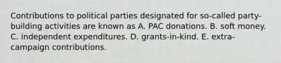 Contributions to political parties designated for so-called party-building activities are known as A. PAC donations. B. soft money. C. independent expenditures. D. grants-in-kind. E. extra-campaign contributions.