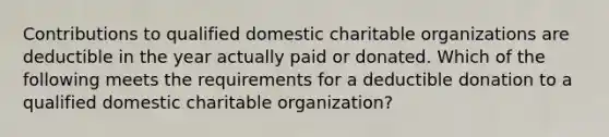 Contributions to qualified domestic charitable organizations are deductible in the year actually paid or donated. Which of the following meets the requirements for a deductible donation to a qualified domestic charitable organization?