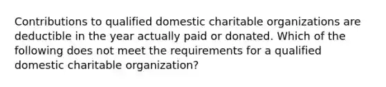 Contributions to qualified domestic charitable organizations are deductible in the year actually paid or donated. Which of the following does not meet the requirements for a qualified domestic charitable organization?