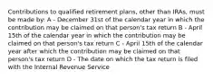 Contributions to qualified retirement plans, other than IRAs, must be made by: A - December 31st of the calendar year in which the contribution may be claimed on that person's tax return B - April 15th of the calendar year in which the contribution may be claimed on that person's tax return C - April 15th of the calendar year after which the contribution may be claimed on that person's tax return D - The date on which the tax return is filed with the Internal Revenue Service