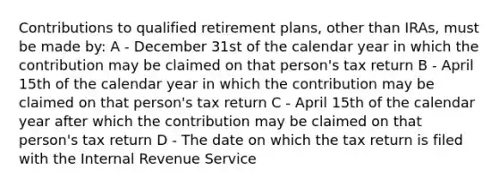 Contributions to qualified retirement plans, other than IRAs, must be made by: A - December 31st of the calendar year in which the contribution may be claimed on that person's tax return B - April 15th of the calendar year in which the contribution may be claimed on that person's tax return C - April 15th of the calendar year after which the contribution may be claimed on that person's tax return D - The date on which the tax return is filed with the Internal Revenue Service