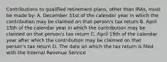 Contributions to qualified retirement plans, other than IRAs, must be made by: A. December 31st of the calendar year in which the contribution may be claimed on that person's tax return B. April 15th of the calendar year in which the contribution may be claimed on that person's tax return C. April 15th of the calendar year after which the contribution may be claimed on that person's tax return D. The date on which the tax return is filed with the Internal Revenue Service