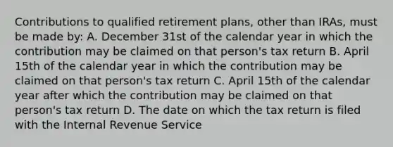 Contributions to qualified retirement plans, other than IRAs, must be made by: A. December 31st of the calendar year in which the contribution may be claimed on that person's tax return B. April 15th of the calendar year in which the contribution may be claimed on that person's tax return C. April 15th of the calendar year after which the contribution may be claimed on that person's tax return D. The date on which the tax return is filed with the Internal Revenue Service