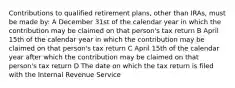 Contributions to qualified retirement plans, other than IRAs, must be made by: A December 31st of the calendar year in which the contribution may be claimed on that person's tax return B April 15th of the calendar year in which the contribution may be claimed on that person's tax return C April 15th of the calendar year after which the contribution may be claimed on that person's tax return D The date on which the tax return is filed with the Internal Revenue Service