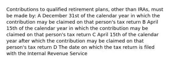 Contributions to qualified retirement plans, other than IRAs, must be made by: A December 31st of the calendar year in which the contribution may be claimed on that person's tax return B April 15th of the calendar year in which the contribution may be claimed on that person's tax return C April 15th of the calendar year after which the contribution may be claimed on that person's tax return D The date on which the tax return is filed with the Internal Revenue Service