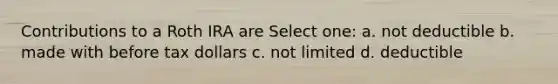 Contributions to a Roth IRA are Select one: a. not deductible b. made with before tax dollars c. not limited d. deductible