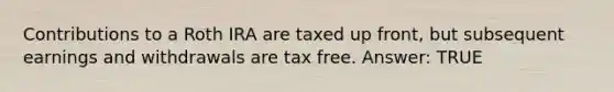 Contributions to a Roth IRA are taxed up front, but subsequent earnings and withdrawals are tax free. Answer: TRUE