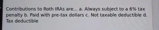 Contributions to Roth IRAs are... a. Always subject to a 6% tax penalty b. Paid with pre-tax dollars c. Not taxable deductible d. Tax deductible