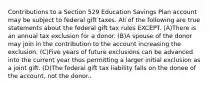 Contributions to a Section 529 Education Savings Plan account may be subject to federal gift taxes. All of the following are true statements about the federal gift tax rules EXCEPT. (A)There is an annual tax exclusion for a donor. (B)A spouse of the donor may join in the contribution to the account increasing the exclusion. (C)Five years of future exclusions can be advanced into the current year thus permitting a larger initial exclusion as a joint gift. (D)The federal gift tax liability falls on the donee of the account, not the donor..