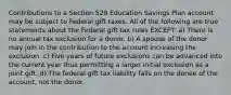 Contributions to a Section 529 Education Savings Plan account may be subject to Federal gift taxes. All of the following are true statements about the Federal gift tax rules EXCEPT: a) There is no annual tax exclusion for a donor. b) A spouse of the donor may join in the contribution to the account increasing the exclusion. c) Five years of future exclusions can be advanced into the current year thus permitting a larger initial exclusion as a joint gift. d) The federal gift tax liability falls on the donee of the account, not the donor.