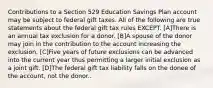 Contributions to a Section 529 Education Savings Plan account may be subject to federal gift taxes. All of the following are true statements about the federal gift tax rules EXCEPT. [A]There is an annual tax exclusion for a donor. [B]A spouse of the donor may join in the contribution to the account increasing the exclusion. [C]Five years of future exclusions can be advanced into the current year thus permitting a larger initial exclusion as a joint gift. [D]The federal gift tax liability falls on the donee of the account, not the donor..