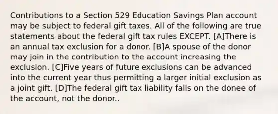 Contributions to a Section 529 Education Savings Plan account may be subject to federal gift taxes. All of the following are true statements about the federal gift tax rules EXCEPT. [A]There is an annual tax exclusion for a donor. [B]A spouse of the donor may join in the contribution to the account increasing the exclusion. [C]Five years of future exclusions can be advanced into the current year thus permitting a larger initial exclusion as a joint gift. [D]The federal gift tax liability falls on the donee of the account, not the donor..