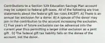 Contributions to a Section 529 Education Savings Plan account may be subject to federal gift taxes. All of the following are true statements about the federal gift tax rules EXCEPT. A] There is an annual tax exclusion for a donor. B] A spouse of the donor may join in the contribution to the account increasing the exclusion. C] Five years of future exclusions can be advanced into the current year thus permitting a larger initial exclusion as a joint gift . D] The federal gift tax liability falls on the donee of the account, not the donor..