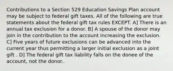 Contributions to a Section 529 Education Savings Plan account may be subject to federal gift taxes. All of the following are true statements about the federal gift tax rules EXCEPT. A] There is an annual tax exclusion for a donor. B] A spouse of the donor may join in the contribution to the account increasing the exclusion. C] Five years of future exclusions can be advanced into the current year thus permitting a larger initial exclusion as a joint gift . D] The federal gift tax liability falls on the donee of the account, not the donor..